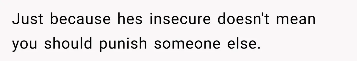 Just because hes insecure doesn't mean you should punish someone else.