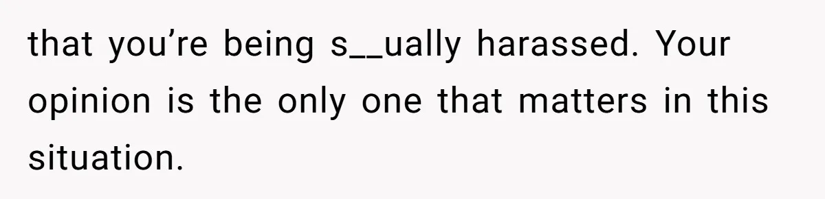 that you’re being s__ually harassed. Your opinion is the only one that matters in this situation.