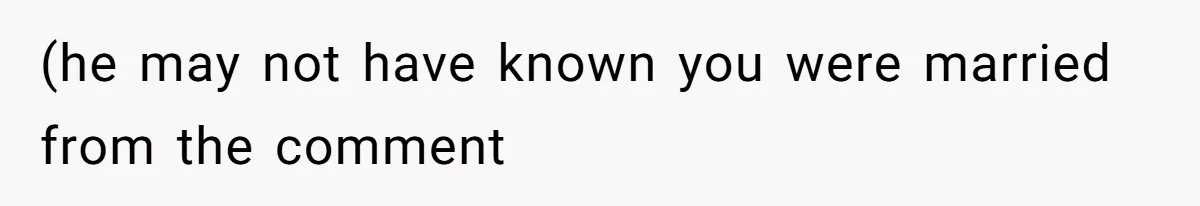 (he may not have known you were married from the comment