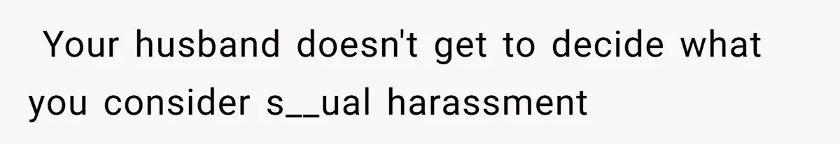 ​ Your husband doesn't get to decide what you consider s__ual harassment