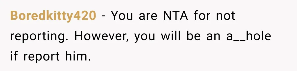 Boredkitty420 − You are NTA for not reporting. However, you will be an a__hole if report him.