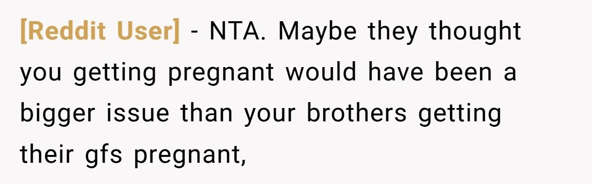 [Reddit User] − NTA. Maybe they thought you getting pregnant would have been a bigger issue than your brothers getting their gfs pregnant,
