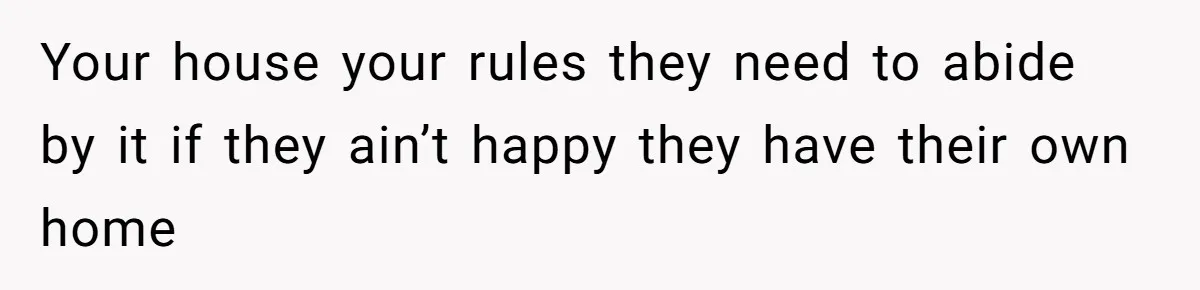 Your house your rules they need to abide by it if they ain’t happy they have their own home