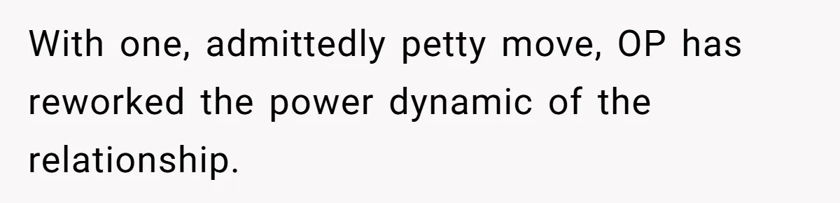 With one, admittedly petty move, OP has reworked the power dynamic of the relationship.