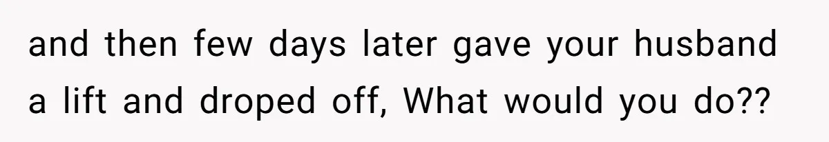 and then few days later gave your husband a lift and droped off, What would you do??