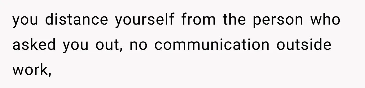 you distance yourself from the person who asked you out, no communication outside work,