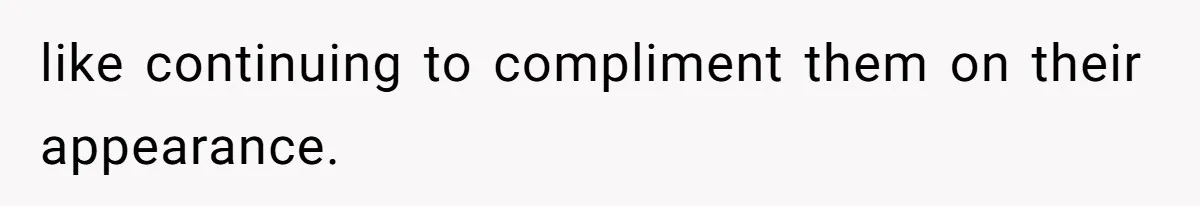 like continuing to compliment them on their appearance.