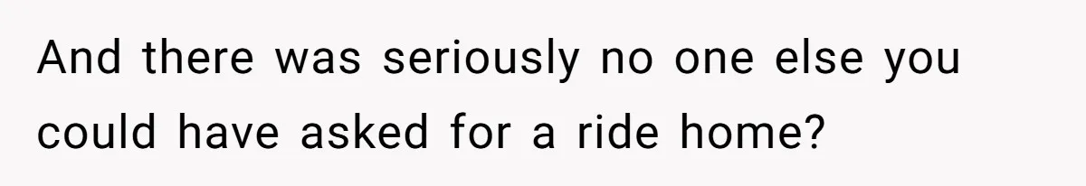 And there was seriously no one else you could have asked for a ride home?