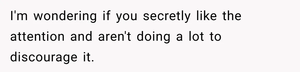 I'm wondering if you secretly like the attention and aren't doing a lot to discourage it.