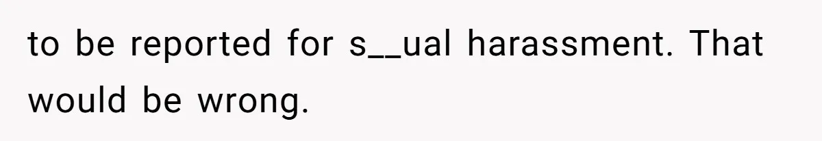 to be reported for s__ual harassment. That would be wrong.