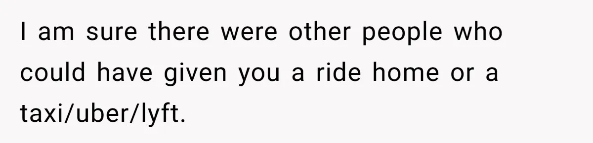 I am sure there were other people who could have given you a ride home or a taxi/uber/lyft.