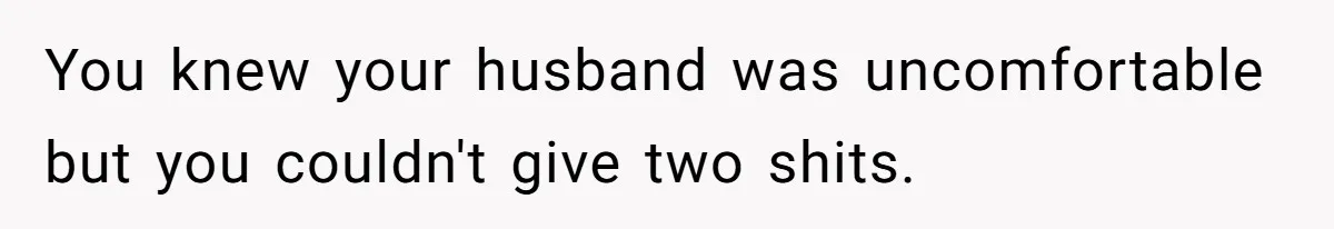 You knew your husband was uncomfortable but you couldn't give two shits.