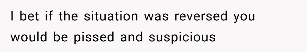 I bet if the situation was reversed you would be pissed and suspicious