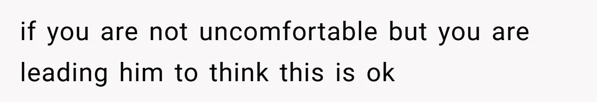 if you are not uncomfortable but you are leading him to think this is ok