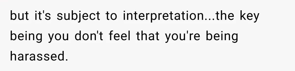 but it's subject to interpretation...the key being you don't feel that you're being harassed.