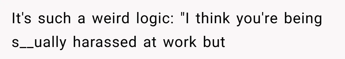 It's such a weird logic: "I think you're being s__ually harassed at work but
