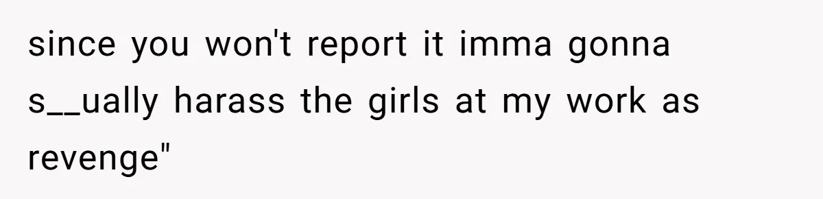since you won't report it imma gonna s__ually harass the girls at my work as revenge"