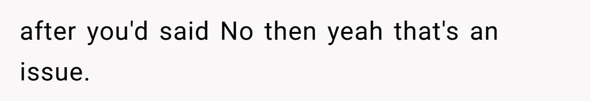 after you'd said No then yeah that's an issue.