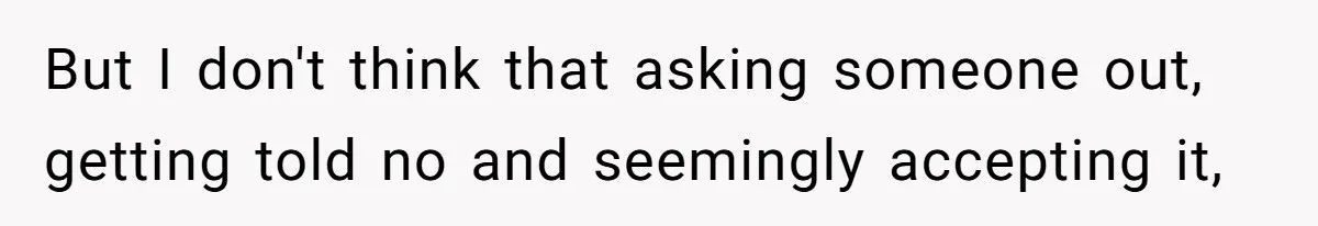 But I don't think that asking someone out, getting told no and seemingly accepting it,
