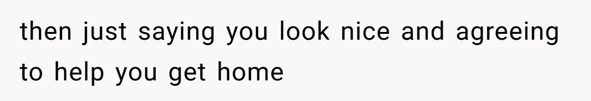 then just saying you look nice and agreeing to help you get home