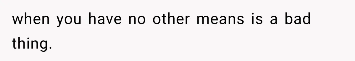 when you have no other means is a bad thing.