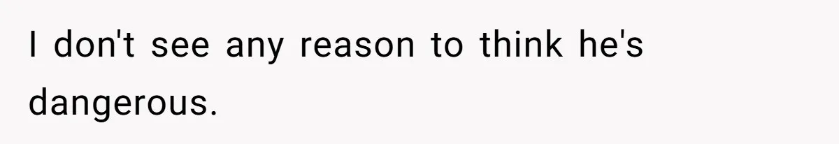 I don't see any reason to think he's dangerous.