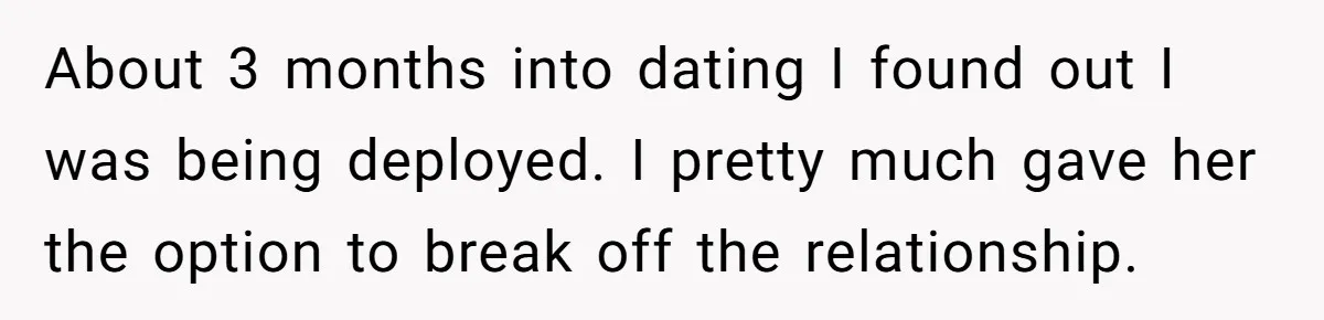 About 3 months into dating I found out I was being deployed. I pretty much gave her the option to break off the relationship.