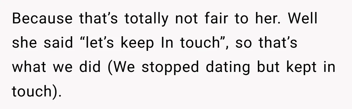 Because that’s totally not fair to her. Well she said “let’s keep In touch”, so that’s what we did (We stopped dating but kept in touch).