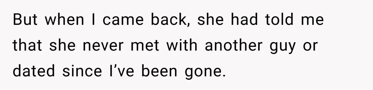 But when I came back, she had told me that she never met with another guy or dated since I’ve been gone.