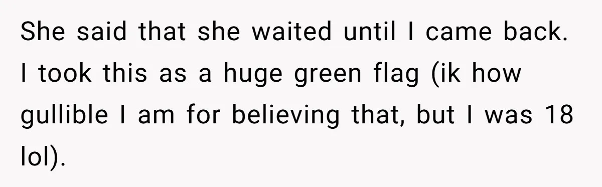 She said that she waited until I came back. I took this as a huge green flag (ik how gullible I am for believing that, but I was 18 lol).