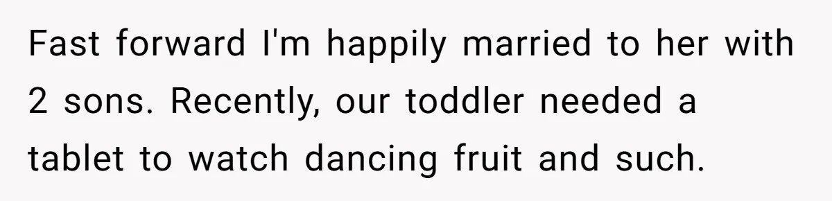 Fast forward I'm happily married to her with 2 sons. Recently, our toddler needed a tablet to watch dancing fruit and such.
