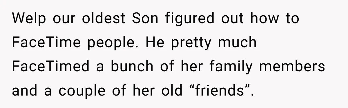 Welp our oldest Son figured out how to FaceTime people. He pretty much FaceTimed a bunch of her family members and a couple of her old “friends”.