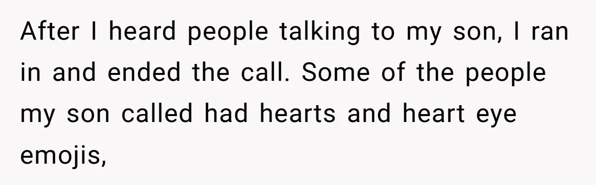 After I heard people talking to my son, I ran in and ended the call. Some of the people my son called had hearts and heart eye emojis,