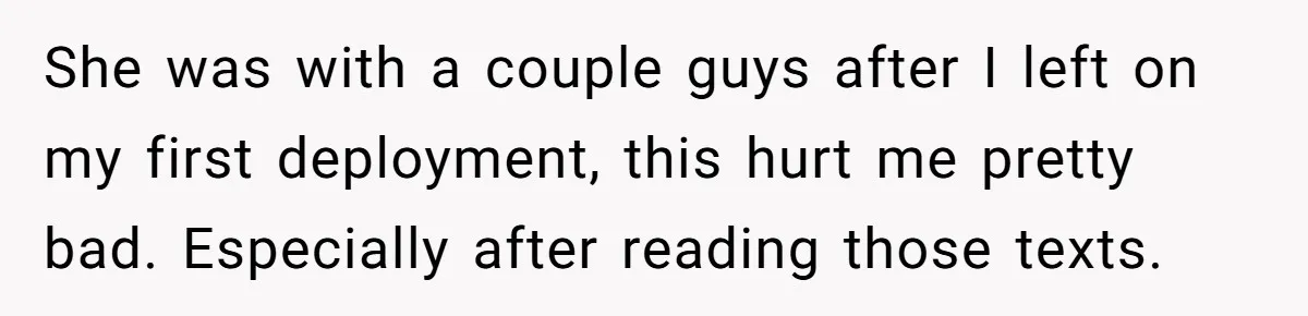 She was with a couple guys after I left on my first deployment, this hurt me pretty bad. Especially after reading those texts.