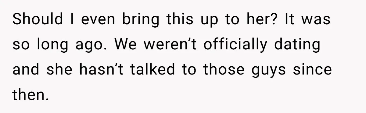 Should I even bring this up to her? It was so long ago. We weren’t officially dating and she hasn’t talked to those guys since then.
