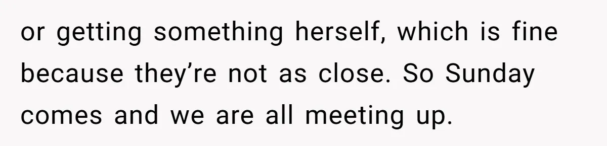 or getting something herself, which is fine because they’re not as close. So Sunday comes and we are all meeting up.