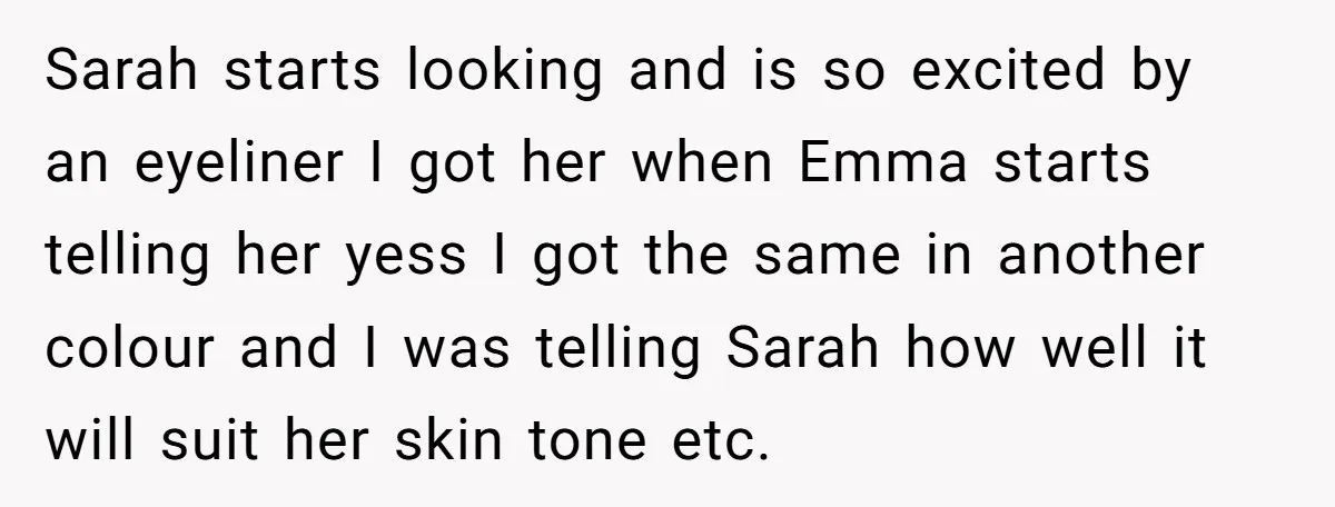 Sarah starts looking and is so excited by an eyeliner I got her when Emma starts telling her yess I got the same in another colour and I was telling...