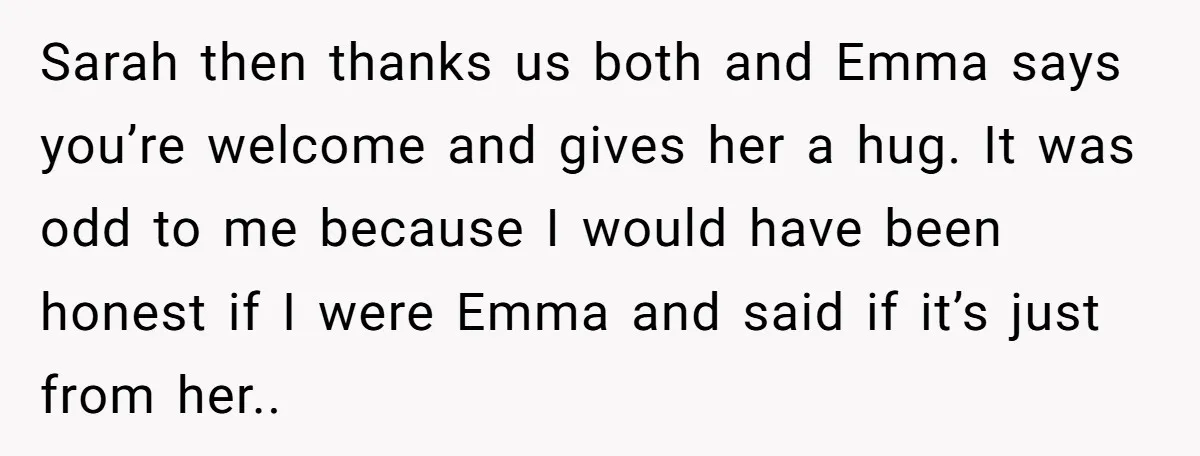 Sarah then thanks us both and Emma says you’re welcome and gives her a hug. It was odd to me because I would have been honest if I were Emma...