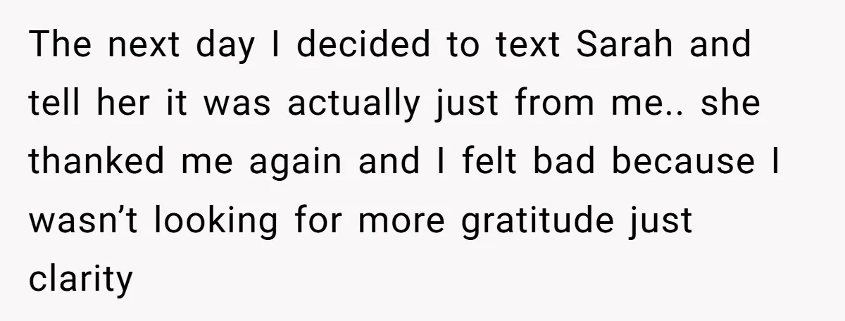 The next day I decided to text Sarah and tell her it was actually just from me.. she thanked me again and I felt bad because I wasn’t looking for...