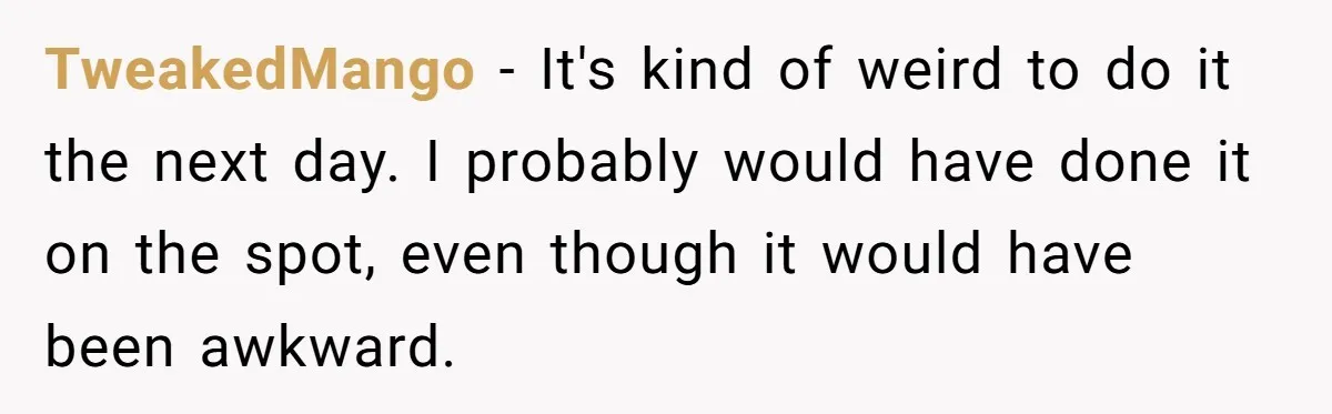 TweakedMango − It's kind of weird to do it the next day. I probably would have done it on the spot, even though it would have been awkward.