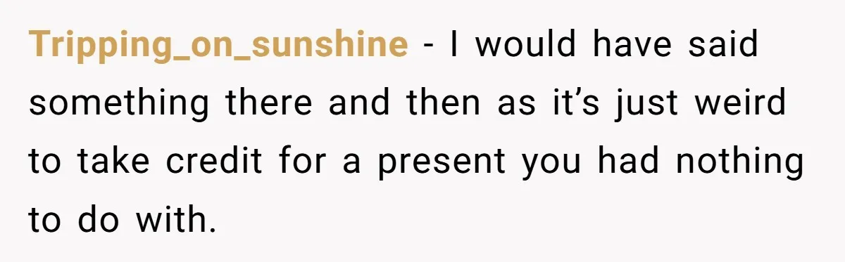 Tripping_on_sunshine − I would have said something there and then as it’s just weird to take credit for a present you had nothing to do with.