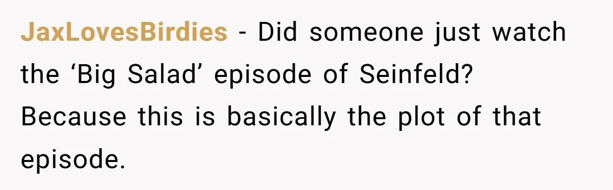 JaxLovesBirdies − Did someone just watch the ‘Big Salad’ episode of Seinfeld? Because this is basically the plot of that episode.