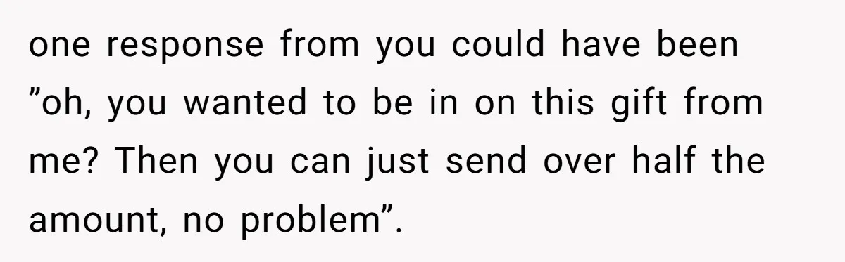 one response from you could have been ”oh, you wanted to be in on this gift from me? Then you can just send over half the amount, no problem”.