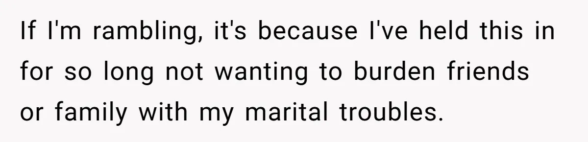 If I'm rambling, it's because I've held this in for so long not wanting to burden friends or family with my marital troubles.