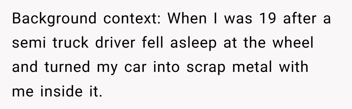 Background context: When I was 19 after a semi truck driver fell asleep at the wheel and turned my car into scrap metal with me inside it.