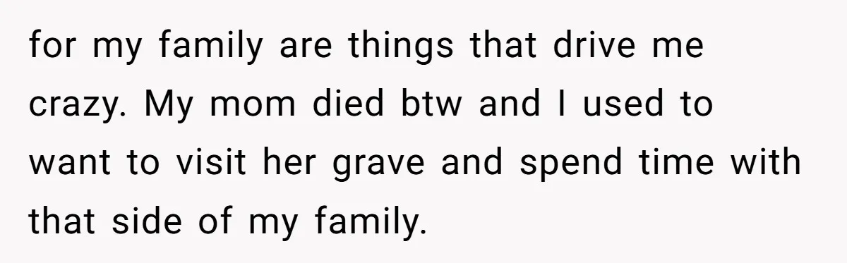for my family are things that drive me crazy. My mom died btw and I used to want to visit her grave and spend time with that side of my...