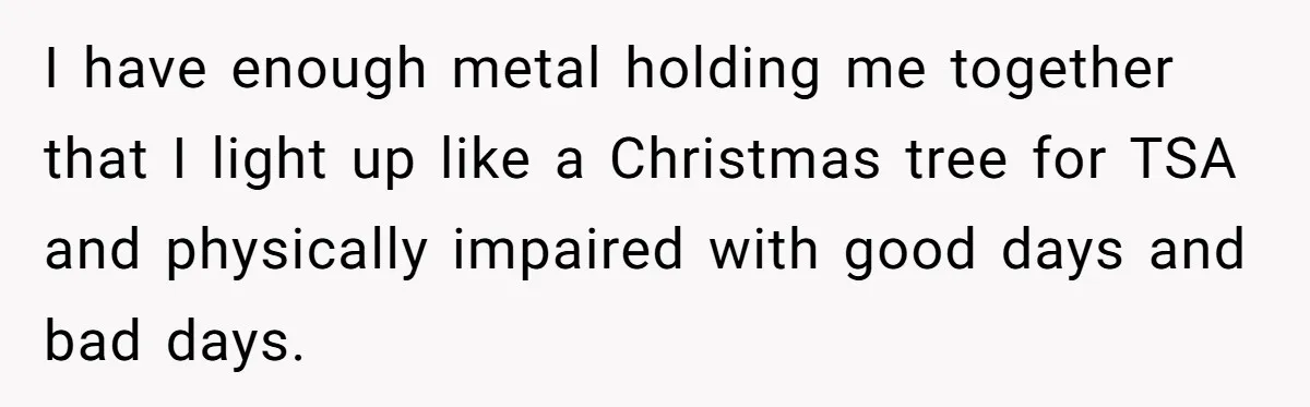 I have enough metal holding me together that I light up like a Christmas tree for TSA and physically impaired with good days and bad days.