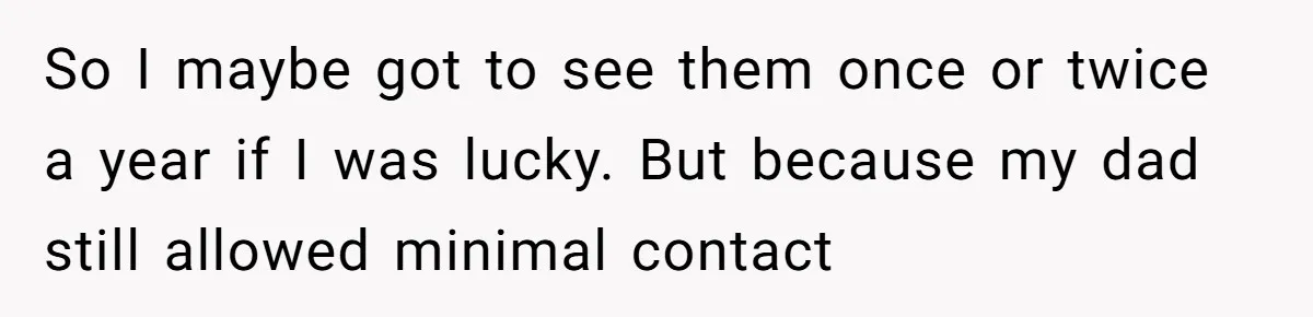 So I maybe got to see them once or twice a year if I was lucky. But because my dad still allowed minimal contact