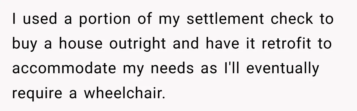 I used a portion of my settlement check to buy a house outright and have it retrofit to accommodate my needs as I'll eventually require a wheelchair.