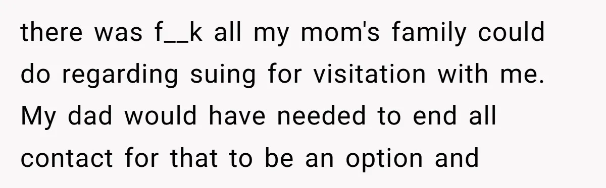 there was f__k all my mom's family could do regarding suing for visitation with me. My dad would have needed to end all contact for that to be an option...